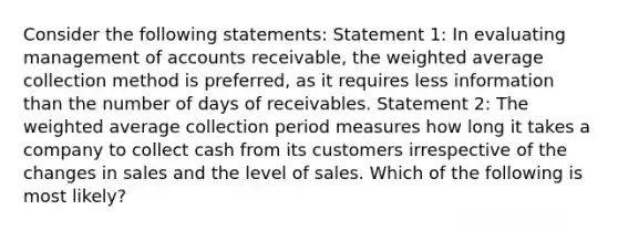 Consider the following statements: Statement 1: In evaluating management of accounts receivable, the weighted average collection method is preferred, as it requires less information than the number of days of receivables. Statement 2: The weighted average collection period measures how long it takes a company to collect cash from its customers irrespective of the changes in sales and the level of sales. Which of the following is most likely?