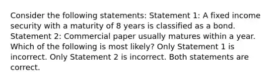 Consider the following statements: Statement 1: A fixed income security with a maturity of 8 years is classified as a bond. Statement 2: Commercial paper usually matures within a year. Which of the following is most likely? Only Statement 1 is incorrect. Only Statement 2 is incorrect. Both statements are correct.