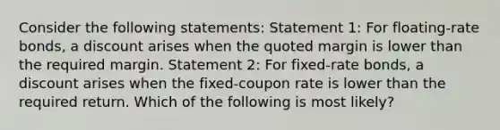 Consider the following statements: Statement 1: For floating-rate bonds, a discount arises when the quoted margin is lower than the required margin. Statement 2: For fixed-rate bonds, a discount arises when the fixed-coupon rate is lower than the required return. Which of the following is most likely?