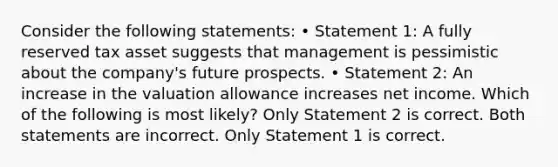 Consider the following statements: • Statement 1: A fully reserved tax asset suggests that management is pessimistic about the company's future prospects. • Statement 2: An increase in the valuation allowance increases net income. Which of the following is most likely? Only Statement 2 is correct. Both statements are incorrect. Only Statement 1 is correct.