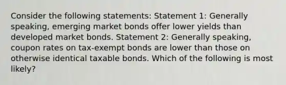 Consider the following statements: Statement 1: Generally speaking, emerging market bonds offer lower yields than developed market bonds. Statement 2: Generally speaking, coupon rates on tax‐exempt bonds are lower than those on otherwise identical taxable bonds. Which of the following is most likely?