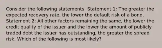 Consider the following statements: Statement 1: The greater the expected recovery rate, the lower the default risk of a bond. Statement 2: All other factors remaining the same, the lower the credit quality of the issuer and the lower the amount of publicly traded debt the issuer has outstanding, the greater the spread risk. Which of the following is most likely?