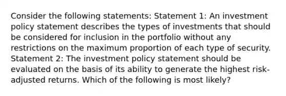 Consider the following statements: Statement 1: An investment policy statement describes the types of investments that should be considered for inclusion in the portfolio without any restrictions on the maximum proportion of each type of security. Statement 2: The investment policy statement should be evaluated on the basis of its ability to generate the highest risk-adjusted returns. Which of the following is most likely?