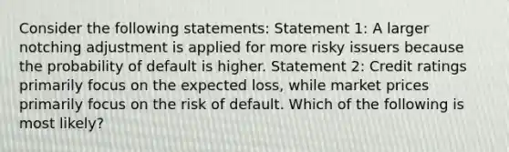 Consider the following statements: Statement 1: A larger notching adjustment is applied for more risky issuers because the probability of default is higher. Statement 2: Credit ratings primarily focus on the expected loss, while market prices primarily focus on the risk of default. Which of the following is most likely?