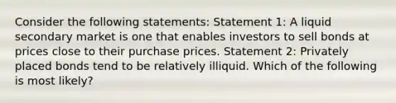 Consider the following statements: Statement 1: A liquid secondary market is one that enables investors to sell bonds at prices close to their purchase prices. Statement 2: Privately placed bonds tend to be relatively illiquid. Which of the following is most likely?