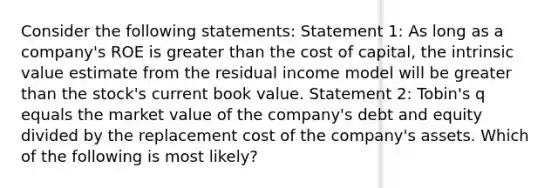 Consider the following statements: Statement 1: As long as a company's ROE is greater than the cost of capital, the intrinsic value estimate from the residual income model will be greater than the stock's current book value. Statement 2: Tobin's q equals the market value of the company's debt and equity divided by the replacement cost of the company's assets. Which of the following is most likely?