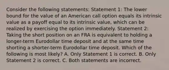 Consider the following statements: Statement 1: The lower bound for the value of an American call option equals its intrinsic value as a payoff equal to its intrinsic value, which can be realized by exercising the option immediately. Statement 2: Taking the short position on an FRA is equivalent to holding a longer-term Eurodollar time deposit and at the same time shorting a shorter-term Eurodollar time deposit. Which of the following is most likely? A. Only Statement 1 is correct. B. Only Statement 2 is correct. C. Both statements are incorrect.