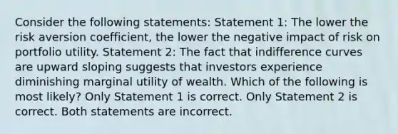 Consider the following statements: Statement 1: The lower the risk aversion coefficient, the lower the negative impact of risk on portfolio utility. Statement 2: The fact that indifference curves are upward sloping suggests that investors experience diminishing marginal utility of wealth. Which of the following is most likely? Only Statement 1 is correct. Only Statement 2 is correct. Both statements are incorrect.