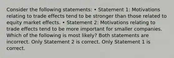 Consider the following statements: • Statement 1: Motivations relating to trade effects tend to be stronger than those related to equity market effects. • Statement 2: Motivations relating to trade effects tend to be more important for smaller companies. Which of the following is most likely? Both statements are incorrect. Only Statement 2 is correct. Only Statement 1 is correct.