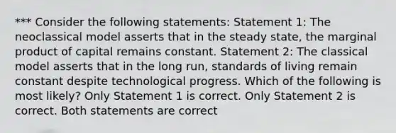 *** Consider the following statements: Statement 1: The neoclassical model asserts that in the steady state, the marginal product of capital remains constant. Statement 2: The classical model asserts that in the long run, standards of living remain constant despite technological progress. Which of the following is most likely? Only Statement 1 is correct. Only Statement 2 is correct. Both statements are correct