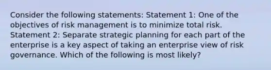 Consider the following statements: Statement 1: One of the objectives of risk management is to minimize total risk. Statement 2: Separate strategic planning for each part of the enterprise is a key aspect of taking an enterprise view of risk governance. Which of the following is most likely?