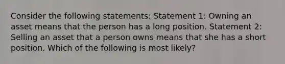 Consider the following statements: Statement 1: Owning an asset means that the person has a long position. Statement 2: Selling an asset that a person owns means that she has a short position. Which of the following is most likely?