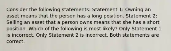 Consider the following statements: Statement 1: Owning an asset means that the person has a long position. Statement 2: Selling an asset that a person owns means that she has a short position. Which of the following is most likely? Only Statement 1 is incorrect. Only Statement 2 is incorrect. Both statements are correct.