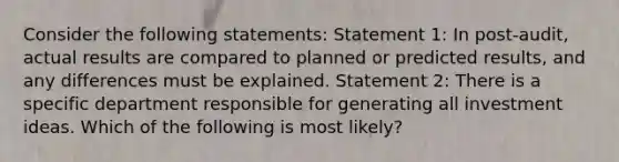 Consider the following statements: Statement 1: In post-audit, actual results are compared to planned or predicted results, and any differences must be explained. Statement 2: There is a specific department responsible for generating all investment ideas. Which of the following is most likely?