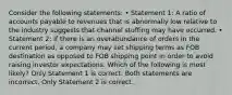 Consider the following statements: • Statement 1: A ratio of accounts payable to revenues that is abnormally low relative to the industry suggests that channel stuffing may have occurred. • Statement 2: If there is an overabundance of orders in the current period, a company may set shipping terms as FOB destination as opposed to FOB shipping point in order to avoid raising investor expectations. Which of the following is most likely? Only Statement 1 is correct. Both statements are incorrect. Only Statement 2 is correct.