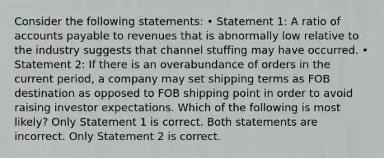 Consider the following statements: • Statement 1: A ratio of accounts payable to revenues that is abnormally low relative to the industry suggests that channel stuffing may have occurred. • Statement 2: If there is an overabundance of orders in the current period, a company may set shipping terms as FOB destination as opposed to FOB shipping point in order to avoid raising investor expectations. Which of the following is most likely? Only Statement 1 is correct. Both statements are incorrect. Only Statement 2 is correct.