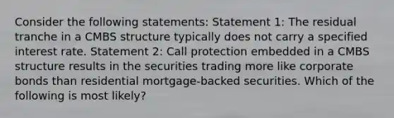 Consider the following statements: Statement 1: The residual tranche in a CMBS structure typically does not carry a specified interest rate. Statement 2: Call protection embedded in a CMBS structure results in the securities trading more like corporate bonds than residential mortgage‐backed securities. Which of the following is most likely?