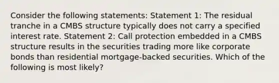 Consider the following statements: Statement 1: The residual tranche in a CMBS structure typically does not carry a specified interest rate. Statement 2: Call protection embedded in a CMBS structure results in the securities trading more like corporate bonds than residential mortgage-backed securities. Which of the following is most likely?