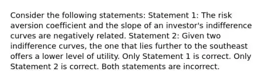 Consider the following statements: Statement 1: The risk aversion coefficient and the slope of an investor's indifference curves are negatively related. Statement 2: Given two indifference curves, the one that lies further to the southeast offers a lower level of utility. Only Statement 1 is correct. Only Statement 2 is correct. Both statements are incorrect.