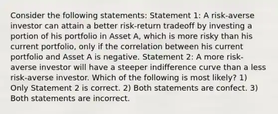 Consider the following statements: Statement 1: A risk-averse investor can attain a better risk-return tradeoff by investing a portion of his portfolio in Asset A, which is more risky than his current portfolio, only if the correlation between his current portfolio and Asset A is negative. Statement 2: A more risk-averse investor will have a steeper indifference curve than a less risk-averse investor. Which of the following is most likely? 1) Only Statement 2 is correct. 2) Both statements are confect. 3) Both statements are incorrect.