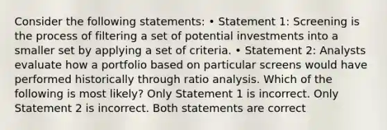 Consider the following statements: • Statement 1: Screening is the process of filtering a set of potential investments into a smaller set by applying a set of criteria. • Statement 2: Analysts evaluate how a portfolio based on particular screens would have performed historically through ratio analysis. Which of the following is most likely? Only Statement 1 is incorrect. Only Statement 2 is incorrect. Both statements are correct