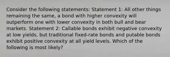 Consider the following statements: Statement 1: All other things remaining the same, a bond with higher convexity will outperform one with lower convexity in both bull and bear markets. Statement 2: Callable bonds exhibit negative convexity at low yields, but traditional fixed-rate bonds and putable bonds exhibit positive convexity at all yield levels. Which of the following is most likely?