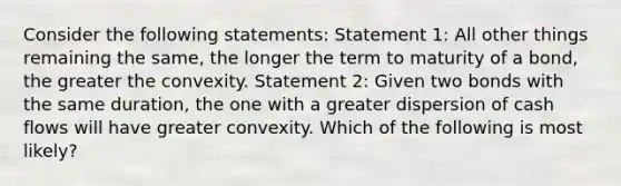 Consider the following statements: Statement 1: All other things remaining the same, the longer the term to maturity of a bond, the greater the convexity. Statement 2: Given two bonds with the same duration, the one with a greater dispersion of cash flows will have greater convexity. Which of the following is most likely?