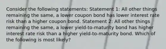 Consider the following statements: Statement 1: All other things remaining the same, a lower coupon bond has lower interest rate risk than a higher coupon bond. Statement 2: All other things remaining the same, a lower yield-to-maturity bond has higher interest rate risk than a higher yield-to-maturity bond. Which of the following is most likely?