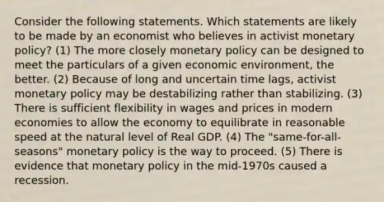 Consider the following statements. Which statements are likely to be made by an economist who believes in activist monetary policy? (1) The more closely monetary policy can be designed to meet the particulars of a given economic environment, the better. (2) Because of long and uncertain time lags, activist monetary policy may be destabilizing rather than stabilizing. (3) There is sufficient flexibility in wages and prices in modern economies to allow the economy to equilibrate in reasonable speed at the natural level of Real GDP. (4) The "same-for-all-seasons" monetary policy is the way to proceed. (5) There is evidence that monetary policy in the mid-1970s caused a recession.