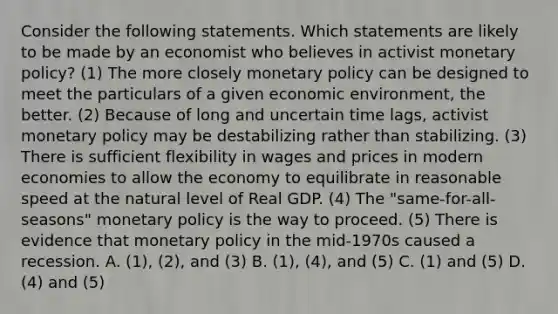 Consider the following statements. Which statements are likely to be made by an economist who believes in activist monetary policy? (1) The more closely monetary policy can be designed to meet the particulars of a given economic environment, the better. (2) Because of long and uncertain time lags, activist monetary policy may be destabilizing rather than stabilizing. (3) There is sufficient flexibility in wages and prices in modern economies to allow the economy to equilibrate in reasonable speed at the natural level of Real GDP. (4) The "same-for-all-seasons" monetary policy is the way to proceed. (5) There is evidence that monetary policy in the mid-1970s caused a recession. A. (1), (2), and (3) B. (1), (4), and (5) C. (1) and (5) D. (4) and (5)