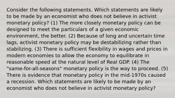 Consider the following statements. Which statements are likely to be made by an economist who does not believe in activist monetary policy? (1) The more closely monetary policy can be designed to meet the particulars of a given economic environment, the better. (2) Because of long and uncertain time lags, activist monetary policy may be destabilizing rather than stabilizing. (3) There is sufficient flexibility in wages and prices in modern economies to allow the economy to equilibrate in reasonable speed at the natural level of Real GDP. (4) The "same-for-all-seasons" monetary policy is the way to proceed. (5) There is evidence that monetary policy in the mid-1970s caused a recession. Which statements are likely to be made by an economist who does not believe in activist monetary policy?