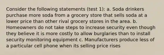 Consider the following statements (test 1): a. Soda drinkers purchase more soda from a grocery store that sells soda at a lower price than other rival grocery stores in the area. b. Homeowners do not take steps to increase security even though they believe it is more costly to allow burglaries than to install security monitoring equipment c. Manufacturers produce less of a particular cell phone when its selling price rises