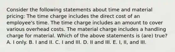 Consider the following statements about time and material pricing: The time charge includes the direct cost of an employee's time. The time charge includes an amount to cover various overhead costs. The material charge includes a handling charge for material. Which of the above statements is (are) true? A. I only. B. I and II. C. I and III. D. II and III. E. I, II, and III.