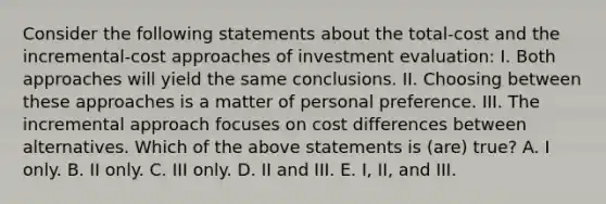 Consider the following statements about the total-cost and the incremental-cost approaches of investment evaluation: I. Both approaches will yield the same conclusions. II. Choosing between these approaches is a matter of personal preference. III. The incremental approach focuses on cost differences between alternatives. Which of the above statements is (are) true? A. I only. B. II only. C. III only. D. II and III. E. I, II, and III.