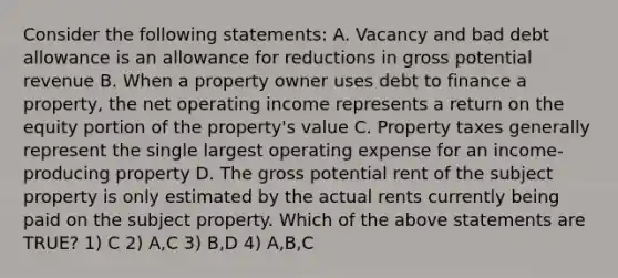 Consider the following statements: A. Vacancy and bad debt allowance is an allowance for reductions in gross potential revenue B. When a property owner uses debt to finance a property, the net operating income represents a return on the equity portion of the property's value C. Property taxes generally represent the single largest operating expense for an income-producing property D. The gross potential rent of the subject property is only estimated by the actual rents currently being paid on the subject property. Which of the above statements are TRUE? 1) C 2) A,C 3) B,D 4) A,B,C