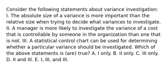 Consider the following statements about variance investigation: I. The absolute size of a variance is more important than the relative size when trying to decide what variances to investigate. II. A manager is more likely to investigate the variance of a cost that is controllable by someone in the organization than one that is not. III. A statistical control chart can be used for determining whether a particular variance should be investigated. Which of the above statements is (are) true? A. I only. B. II only. C. III only. D. II and III. E. I, III, and III.