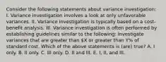 Consider the following statements about variance investigation: I. Variance investigation involves a look at only unfavorable variances. II. Variance investigation is typically based on a cost-benefit analysis. III. Variance investigation is often performed by establishing guidelines similar to the following: Investigate variances that are greater than X or greater than Y% of standard cost. Which of the above statements is (are) true? A. I only. B. II only. C. III only. D. II and III. E. I, II, and III.