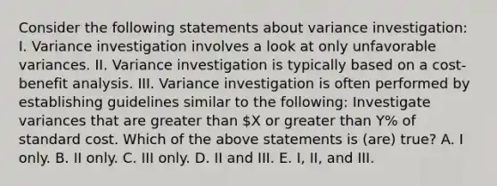 Consider the following statements about variance investigation: I. Variance investigation involves a look at only unfavorable variances. II. Variance investigation is typically based on a cost-benefit analysis. III. Variance investigation is often performed by establishing guidelines similar to the following: Investigate variances that are greater than X or greater than Y% of standard cost. Which of the above statements is (are) true? A. I only. B. II only. C. III only. D. II and III. E. I, II, and III.