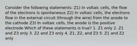 Consider the following statements: Z1) In voltaic cells, the flow of the electrons is spontaneous Z2) In voltaic cells, the electrons flow in the external circuit (through the wire) from the anode to the cathode Z3) In voltaic cells, the anode is the positive electrode Which of these statements is true? 1. Z1 only 2. Z1 and Z3 only 3. Z2 and Z3 only 4. Z1, Z2, and Z3 5. Z1 and Z2 only