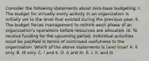 Consider the following statements about zero-base budgeting: I. The budget for virtually every activity in an organization is initially set to the level that existed during the previous year. II. The budget forces management to rethink each phase of an organization's operations before resources are allocated. III. To receive funding for the upcoming period, individual activities must be justified in terms of continued usefulness to the organization. Which of the above statements is (are) true? A. II only. B. III only. C. I and II. D. II and III. E. I, II, and III.