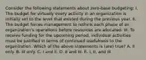 Consider the following statements about zero-base budgeting: I. The budget for virtually every activity in an organization is initially set to the level that existed during the previous year. II. The budget forces management to rethink each phase of an organization's operations before resources are allocated. III. To receive funding for the upcoming period, individual activities must be justified in terms of continued usefulness to the organization. Which of the above statements is (are) true? A. II only. B. III only. C. I and II. D. II and III. E. I, II, and III