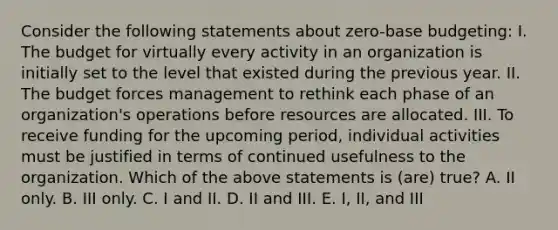 Consider the following statements about zero-base budgeting: I. The budget for virtually every activity in an organization is initially set to the level that existed during the previous year. II. The budget forces management to rethink each phase of an organization's operations before resources are allocated. III. To receive funding for the upcoming period, individual activities must be justified in terms of continued usefulness to the organization. Which of the above statements is (are) true? A. II only. B. III only. C. I and II. D. II and III. E. I, II, and III