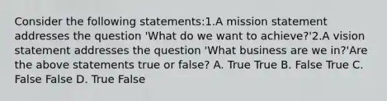 Consider the following​ statements:1.A mission statement addresses the question​ 'What do we want to​ achieve?'2.A vision statement addresses the question​ 'What business are we​ in?'Are the above statements true or​ false? A. True True B. False True C. False False D. True False