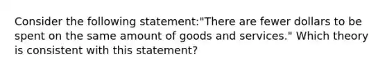 Consider the following statement:"There are fewer dollars to be spent on the same amount of goods and services." Which theory is consistent with this statement?