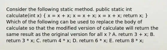 Consider the following static method. public static int calculate(int x) ( x = x + x; x = x + x; x = x + x; return x; ) Which of the following can be used to replace the body of calculate so that the modified version of calculate will return the same result as the original version for all x ? A. return 3 + x; B. return 3 * x; C. return 4 * x; D. return 6 * x; E. return 8 * x;