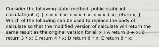 Consider the following static method. public static int calculate(int x) ( x = x + x; x = x + x; x = x + x; return x; ) Which of the following can be used to replace the body of calculate so that the modified version of calculate will return the same result as the original version for all x ? A return 3 + x; B return 3 * x; C return 4 * x; D return 6 * x; E return 8 * x;