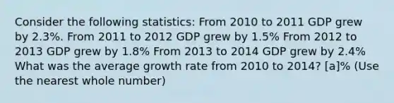 Consider the following statistics: From 2010 to 2011 GDP grew by 2.3%. From 2011 to 2012 GDP grew by 1.5% From 2012 to 2013 GDP grew by 1.8% From 2013 to 2014 GDP grew by 2.4% What was the average growth rate from 2010 to 2014? [a]% (Use the nearest whole number)