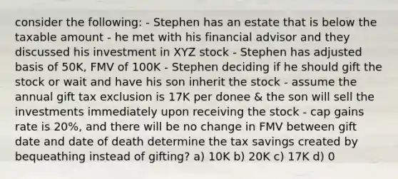 consider the following: - Stephen has an estate that is below the taxable amount - he met with his financial advisor and they discussed his investment in XYZ stock - Stephen has adjusted basis of 50K, FMV of 100K - Stephen deciding if he should gift the stock or wait and have his son inherit the stock - assume the annual gift tax exclusion is 17K per donee & the son will sell the investments immediately upon receiving the stock - cap gains rate is 20%, and there will be no change in FMV between gift date and date of death determine the tax savings created by bequeathing instead of gifting? a) 10K b) 20K c) 17K d) 0