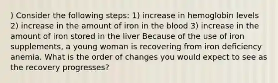 ) Consider the following steps: 1) increase in hemoglobin levels 2) increase in the amount of iron in the blood 3) increase in the amount of iron stored in the liver Because of the use of iron supplements, a young woman is recovering from iron deficiency anemia. What is the order of changes you would expect to see as the recovery progresses?