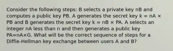 Consider the following steps: B selects a private key nB and computes a public key PB. A generates the secret key k = nA × PB and B generates the secret key k = nB × PA. A selects an integer nA less than n and then generates a public key PA=nA×G. What will be the correct sequence of steps for a Diffie-Hellman key exchange between users A and B?